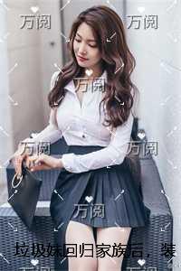 垃圾妹回归家族后，装穷少爷悔疯了免费看